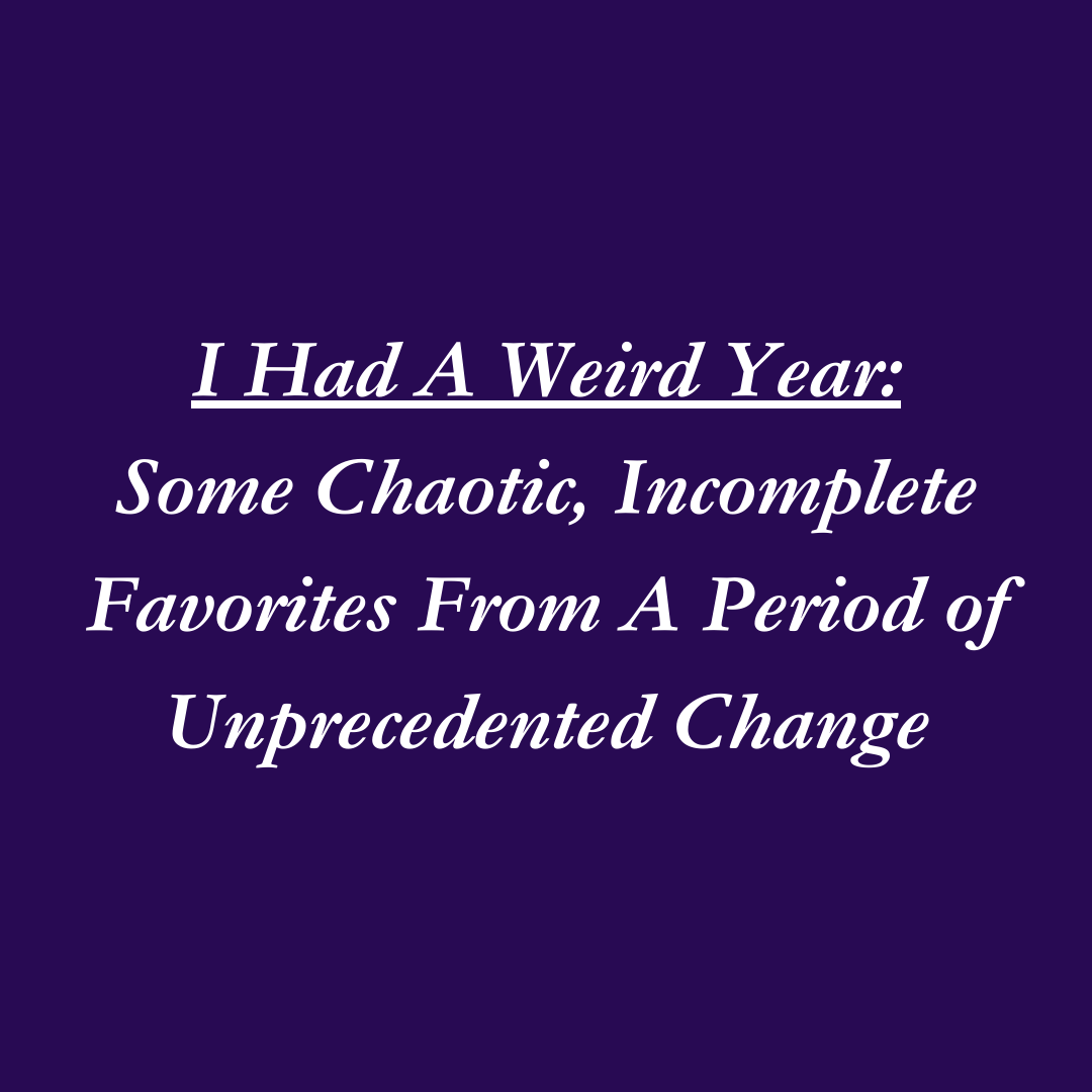 I Had A Weird Year: Some Chaotic, Incomplete Favorites From A Period of Unprecedented Change