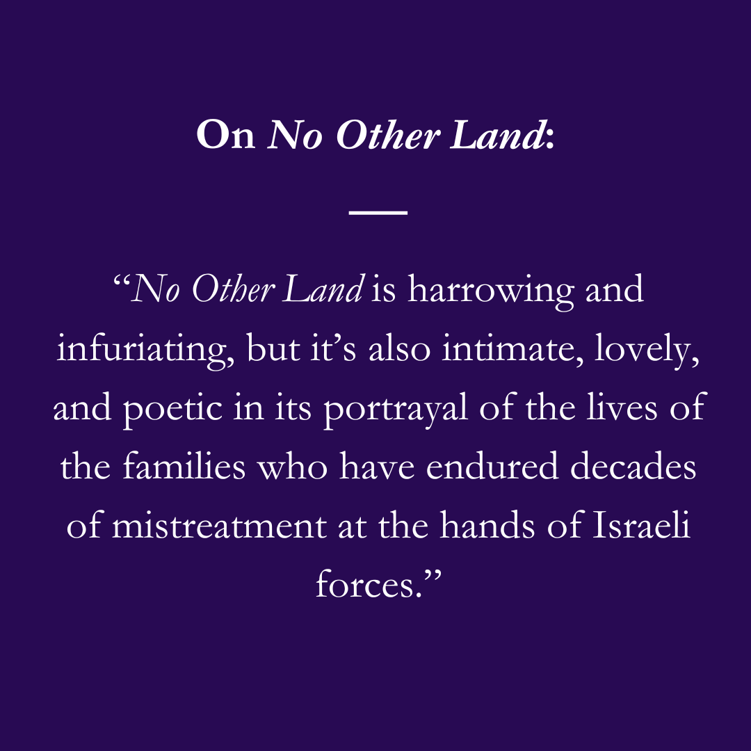 On No Other Land: “No Other Land is harrowing and infuriating, but it’s also intimate, lovely, and poetic in its portrayal of the lives of the families who have endured decades of mistreatment at the hands of Israeli forces.”