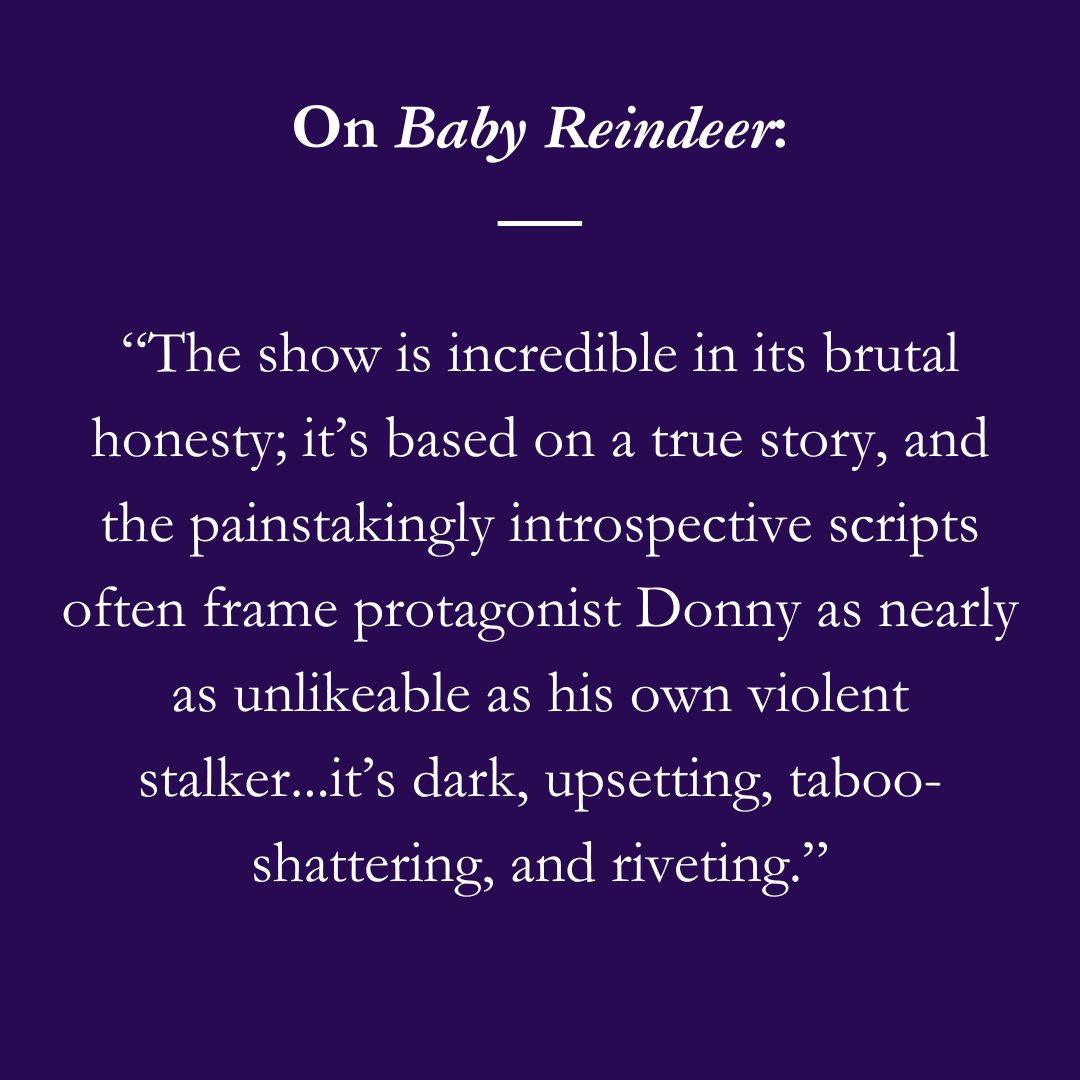 On Baby Reindeer:“The show is incredible in its brutal honesty; it’s based on a true story, and the painstakingly introspective scripts often frame protagonist Donny as nearly as unlikeable as his own violent stalker...it’s dark, upsetting, taboo-shattering, and riveting.”