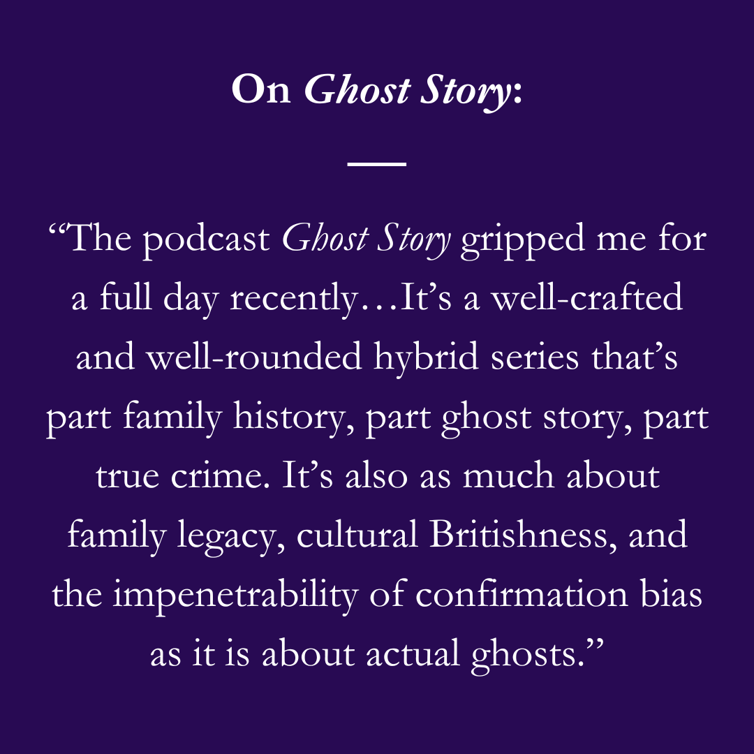 On Ghost Story:“The podcast Ghost Story gripped me for a full day recently…It’s a well-crafted and well-rounded hybrid series that’s part family history, part ghost story, part true crime. It’s also as much about family legacy, cultural Britishness, and the impenetrability of confirmation bias as it is about actual ghosts.”