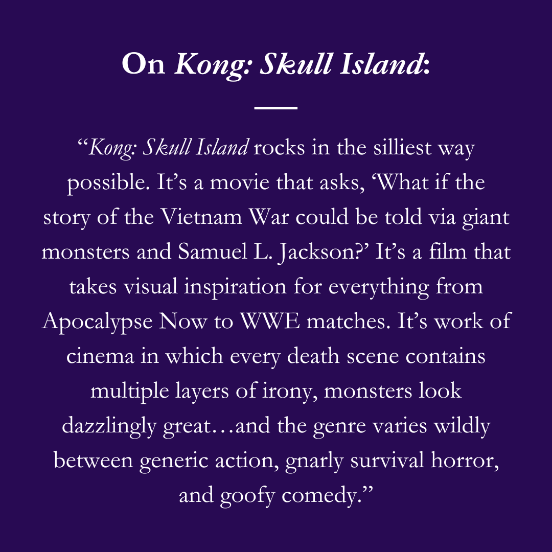 On Kong: Skull Island: “Kong: Skull Island rocks in the silliest way possible. It’s a movie that asks, ‘What if the story of the Vietnam War could be told via giant monsters and Samuel L. Jackson?’ It’s a film that takes visual inspiration for everything from Apocalypse Now to WWE matches. It’s work of cinema in which every death scene contains multiple layers of irony, monsters look dazzlingly great…and the genre varies wildly between generic action, gnarly survival horror, and goofy comedy.”