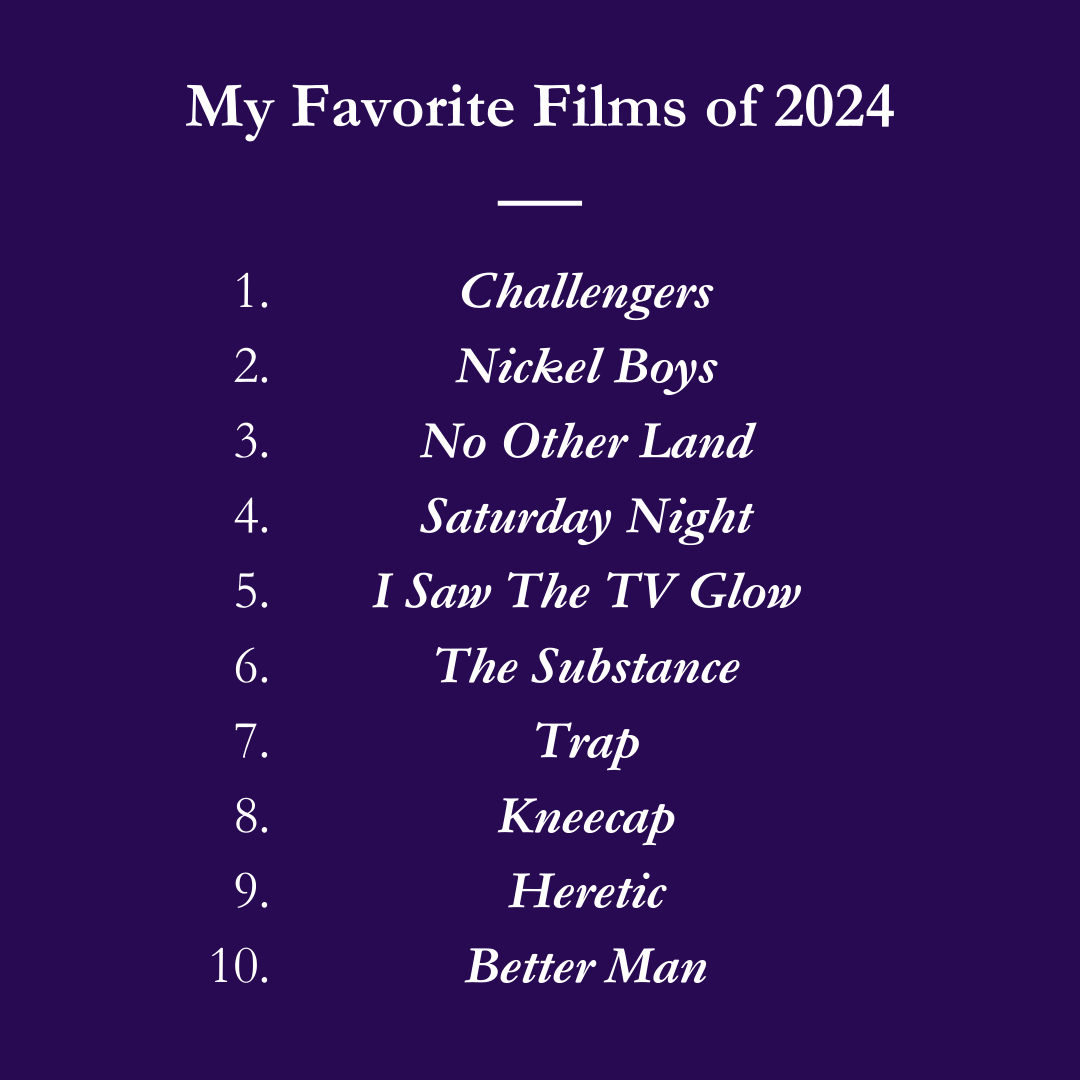 My Favorite Films of 2024: 1. Challengers 2. Nickel Boys 3. No Other Land 4. Saturday Night 5. I Saw The TV Glow 6. The Substance 7. Trap 8. Kneecap 9. Heretic 10. Better Man