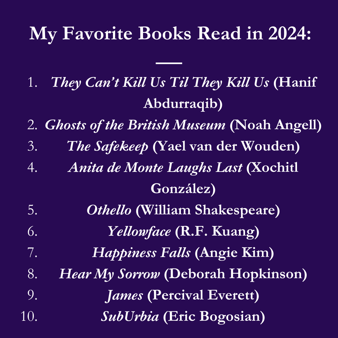 My Favorite Books Read in 2024: 1. They Can't Kill Us Until They Kill Us (Hanif Abdurraqib), 2. Ghosts of the British Museum (Noah Angell), 3. The Safekeep (Yael van der Wouden) 4. Anita de Monte Laughs Last (Xochitl Gonzalez), 5. Othello (William Shakespeare), 6. Yellowface (R.F. Kuang), 7. Happiness Falls (Angie Kim), 8. Hear My Sorrow (Deborah Hopkinson), 9. James (Percival Everett), 10. SubUrbia (Eric Bogosian)