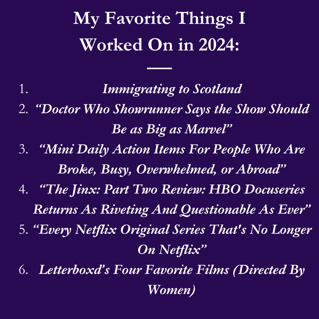 My Favorite Things I Worked on in 2024: 1. Immigrating to Scotland 2. "Doctor Who Showrunner Says the Show Should Be As Big As Marvel" 3. "Mini Daily Action Items For People Who Are Broke, Busy, Overwhelmed, or Abroad" 4. "The Jinx: Part Two Review: HBO Docuseries Returns as Riveting and Questionable As Ever" 5. "Every Netflix Original Series That's No Longer On Netflix" 6. Letterboxd's Four Favorite Films (Directed By Women)