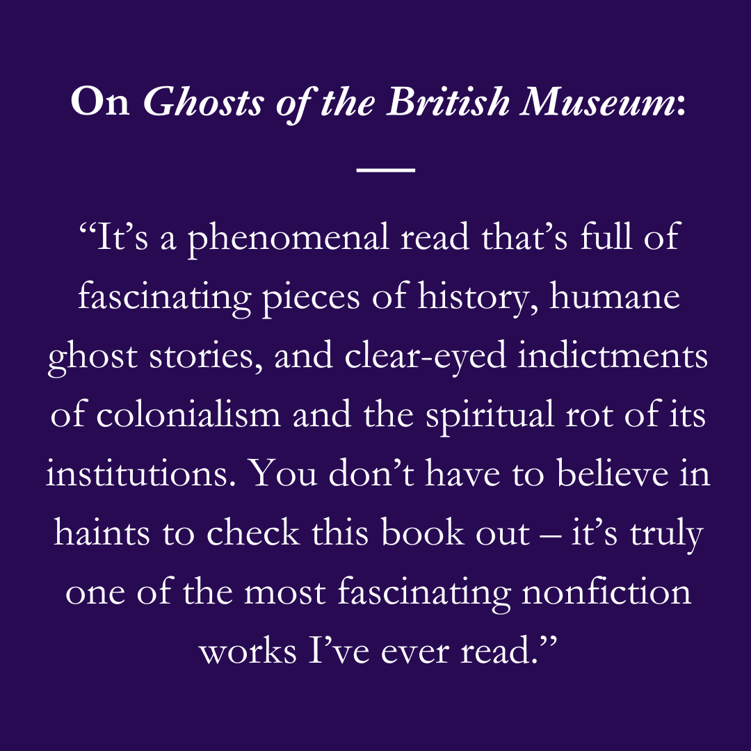 On Ghosts of the British Museum: “It’s a phenomenal read that’s full of fascinating pieces of history, humane ghost stories, and clear-eyed indictments of colonialism and the spiritual rot of its institutions. You don’t have to believe in haints to check this book out – it’s truly one of the most fascinating nonfiction works I’ve ever read.”