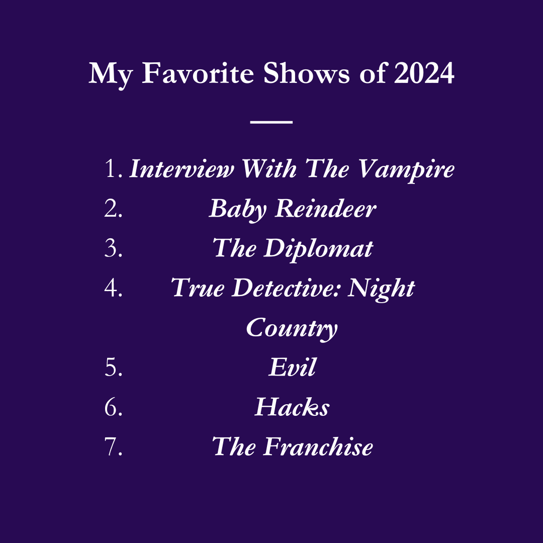 My Favorite Shows of 2024: 1. Interview with the Vampire 2. Baby Reindeer 3. The Diplomat 4. True Detective: Night Country 5. Evil 6. Hacks 7. The Franchise